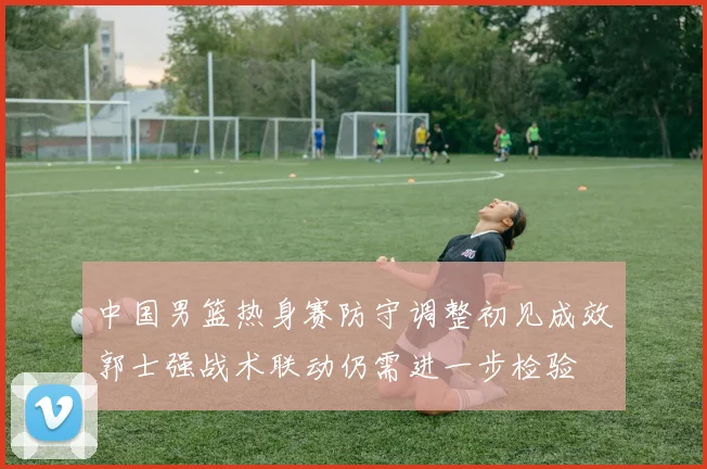 中国男篮热身赛防守调整初见成效郭士强战术联动仍需进一步检验