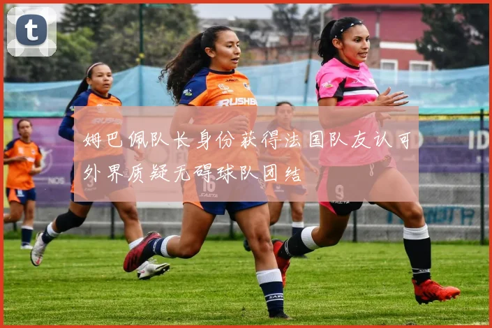 姆巴佩队长身份获得法国队友认可外界质疑无碍球队团结