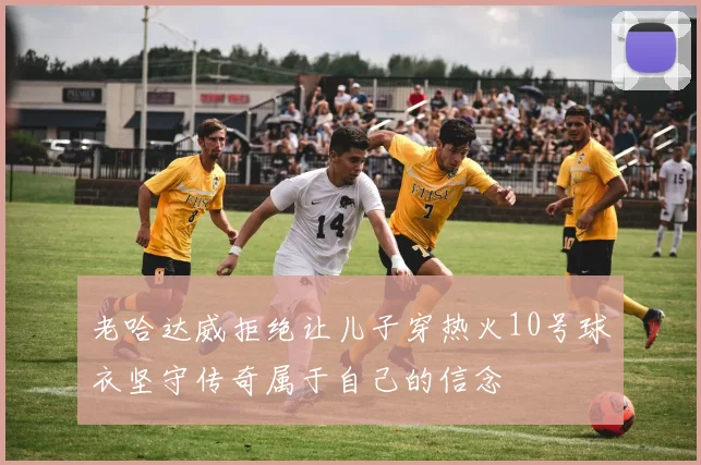 老哈达威拒绝让儿子穿热火10号球衣坚守传奇属于自己的信念