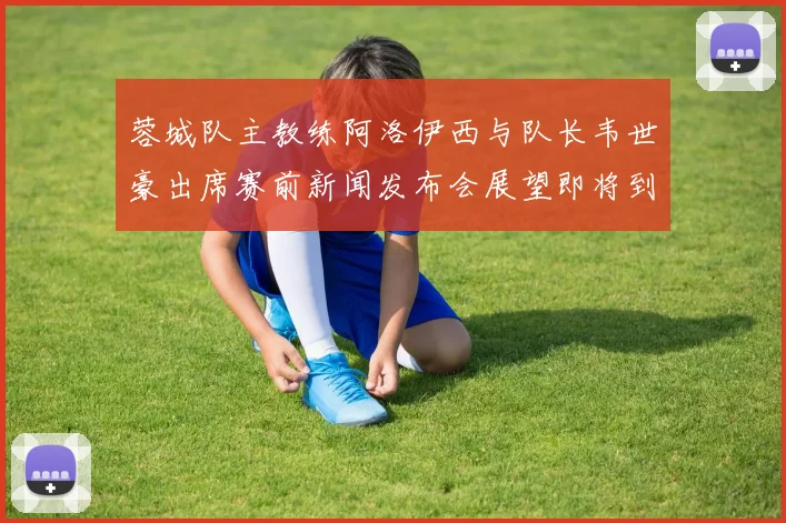 蓉城队主教练阿洛伊西与队长韦世豪出席赛前新闻发布会展望即将到来的比赛