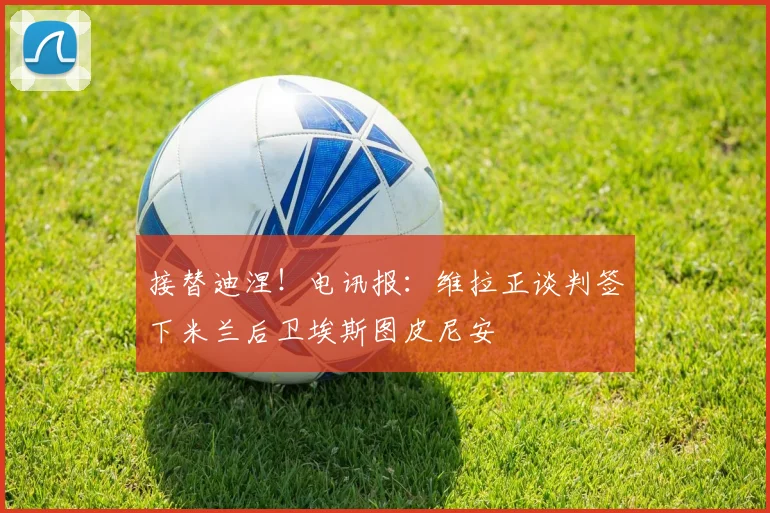 接替迪涅!电讯报:维拉正谈判签下米兰后卫埃斯图皮尼安