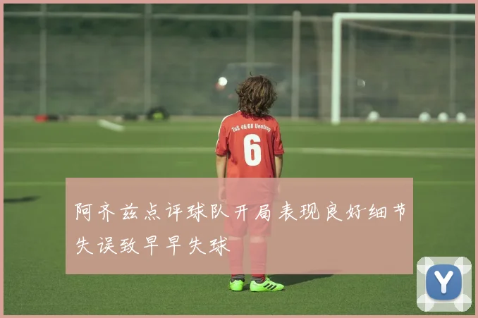 阿齐兹点评球队开局表现良好细节失误致早早失球