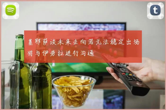 基耶萨谈未来去向若无法稳定出场将与伊劳拉进行沟通