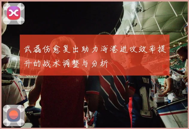 武磊伤愈复出助力海港进攻效率提升的战术调整与分析