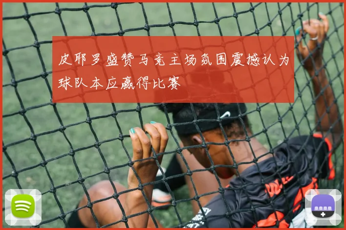 皮耶罗盛赞马竞主场氛围震撼认为球队本应赢得比赛