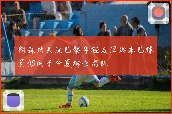 阿森纳关注巴黎年轻后卫姆本巴球员倾向于今夏转会离队