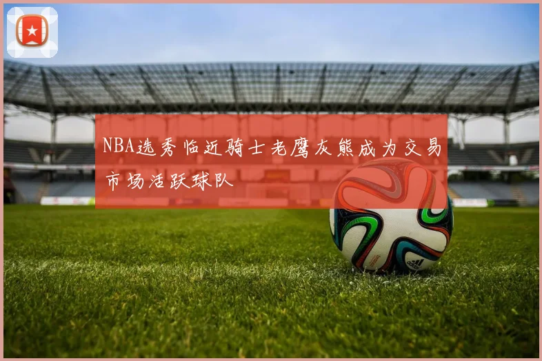 NBA选秀临近骑士老鹰灰熊成为交易市场活跃球队