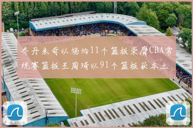 乔丹米奇以场均11个篮板荣膺CBA常规赛篮板王周琦以91个篮板获本土篮板王称号