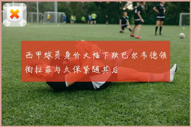 西甲球员身价大幅下跌巴尔韦德领衔拉菲与久保紧随其后