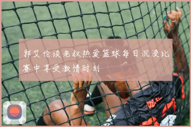 郭艾伦谈老叔热爱篮球每日沉浸比赛中享受激情时刻