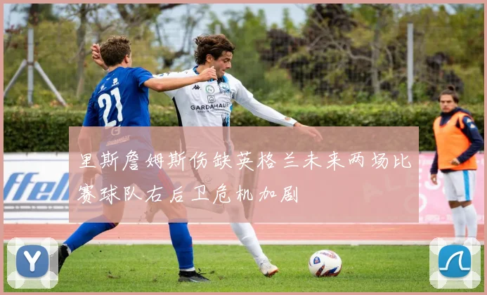 里斯詹姆斯伤缺英格兰未来两场比赛球队右后卫危机加剧