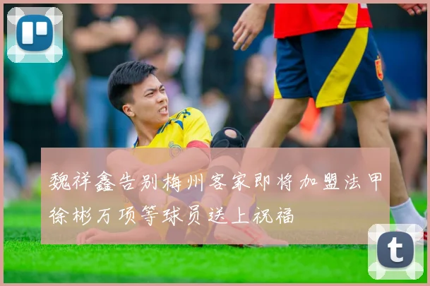 魏祥鑫告别梅州客家即将加盟法甲徐彬万项等球员送上祝福