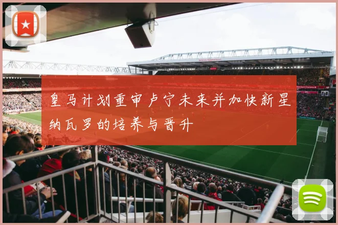 皇马计划重审卢宁未来并加快新星纳瓦罗的培养与晋升
