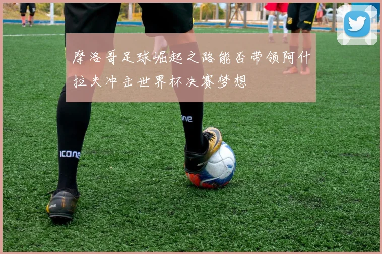 摩洛哥足球崛起之路能否带领阿什拉夫冲击世界杯决赛梦想