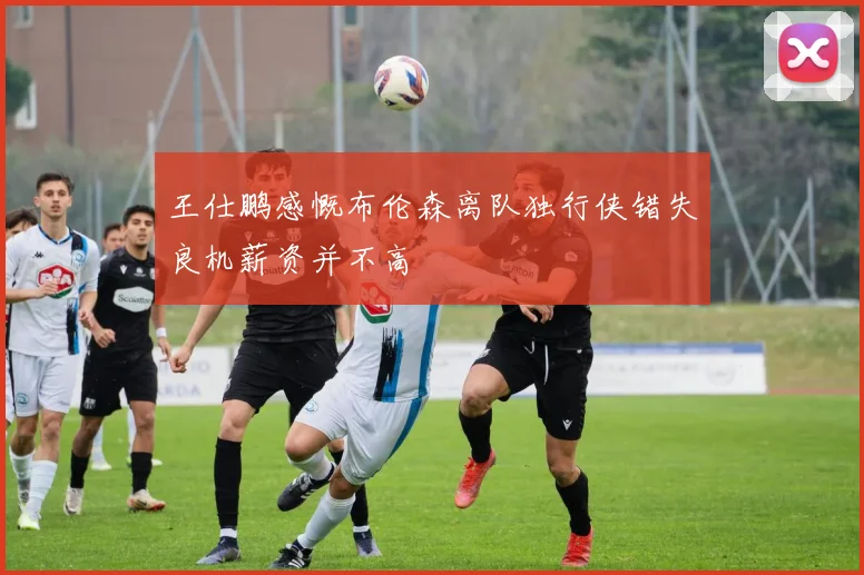 王仕鹏感慨布伦森离队独行侠错失良机薪资并不高