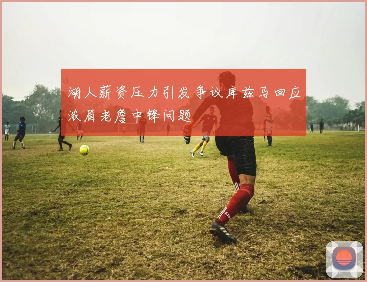 湖人薪资压力引发争议库兹马回应浓眉老詹中锋问题