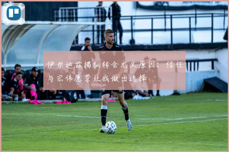 伊尔迪兹揭秘转会尤文原因：信任与宏伟愿景让我做出选择