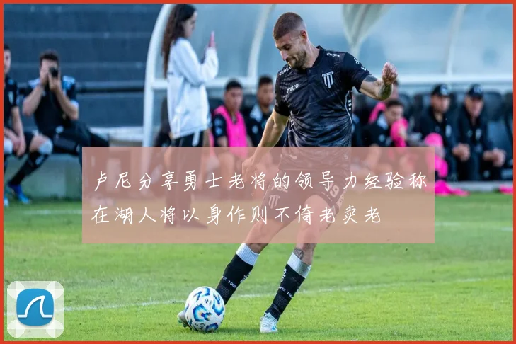 卢尼分享勇士老将的领导力经验称在湖人将以身作则不倚老卖老