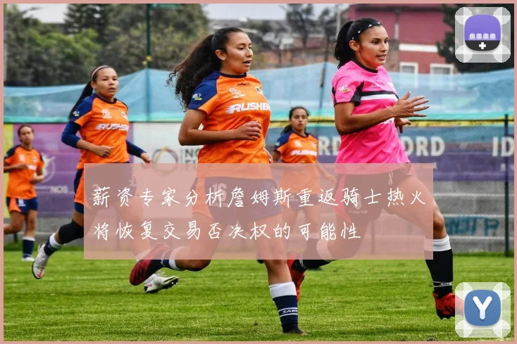 薪资专家分析詹姆斯重返骑士热火将恢复交易否决权的可能性