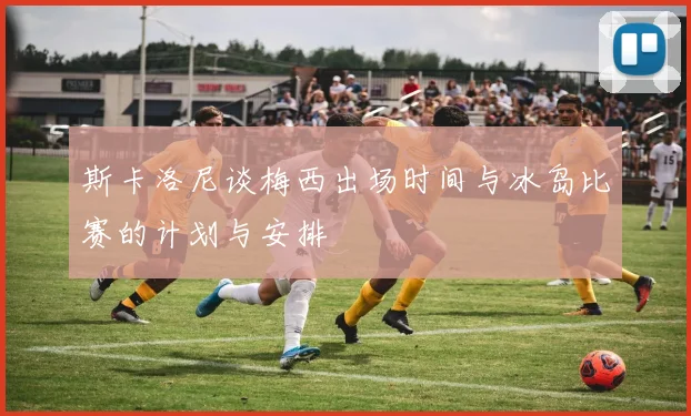 斯卡洛尼谈梅西出场时间与冰岛比赛的计划与安排