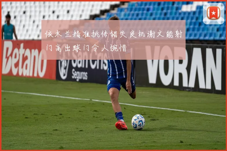 依木兰精准挑传错失良机谢文能射门高出球门令人惋惜