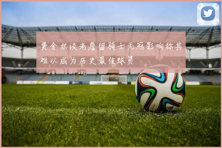 费舍尔谈老詹留骑士无冠影响称其难以成为历史最佳球员