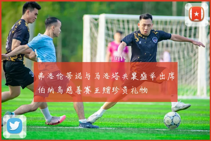 弗洛伦蒂诺与马洛塔共襄盛举出席伯纳乌慈善赛互赠珍贵礼物