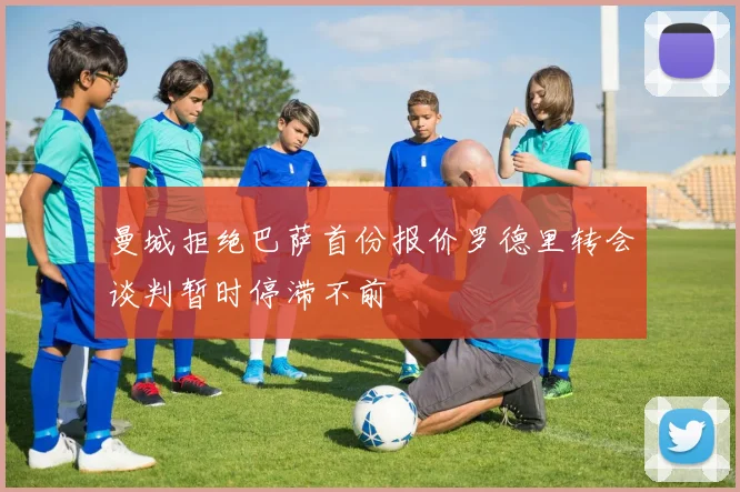 曼城拒绝巴萨首份报价罗德里转会谈判暂时停滞不前