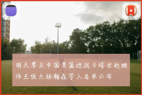 明天零点中国男篮迎战卡塔尔赵继伟王俊杰杨瀚森等人名单公布