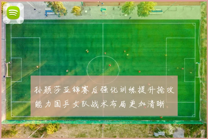 孙颖莎亚锦赛后强化训练提升抢攻能力国乒女队战术布局更加清晰