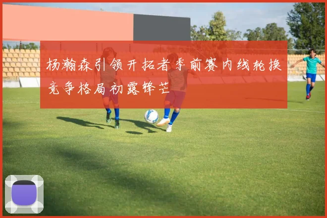 杨瀚森引领开拓者季前赛内线轮换竞争格局初露锋芒