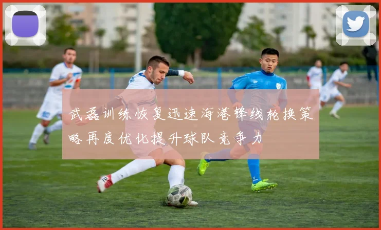武磊训练恢复迅速海港锋线轮换策略再度优化提升球队竞争力