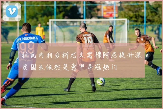 拉瓦内利分析尤文需穆阿尼提升深度国米依然是意甲争冠热门