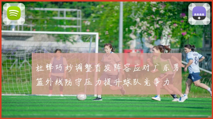 杜锋巧妙调整首发阵容应对广东男篮外线防守压力提升球队竞争力