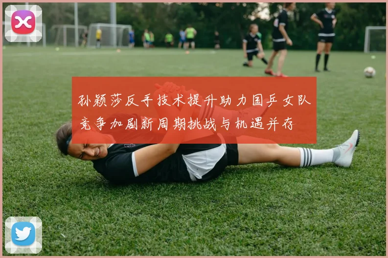 孙颖莎反手技术提升助力国乒女队竞争加剧新周期挑战与机遇并存